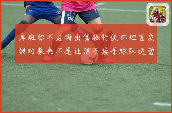 库班称不后悔出售独行侠却坦言卖错对象也不愿让孩子接手球队运营