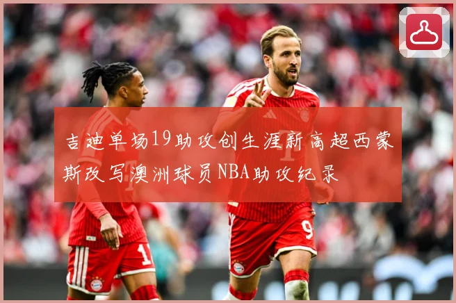 吉迪单场19助攻创生涯新高超西蒙斯改写澳洲球员NBA助攻纪录