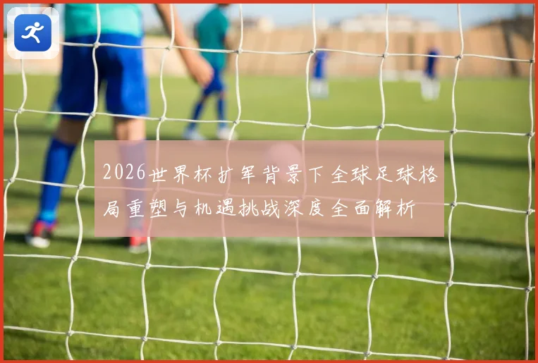 2026世界杯扩军背景下全球足球格局重塑与机遇挑战深度全面解析