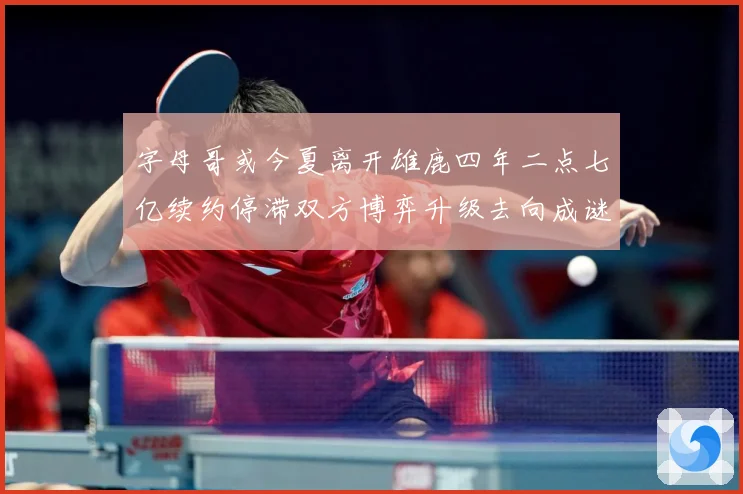 字母哥或今夏离开雄鹿四年二点七亿续约停滞双方博弈升级去向成谜