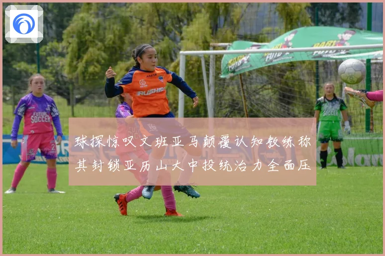 球探惊叹文班亚马颠覆认知教练称其封锁亚历山大中投统治力全面压制