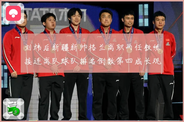 刘炜后新疆新帅格兰离职两任教练接连离队球队排名倒数第四成长观察