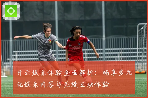开云娱乐体验全面解析：畅享多元化娱乐内容与无缝互动体验