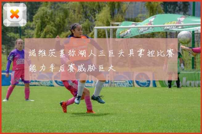 诺维茨基称湖人三巨头具掌控比赛能力季后赛威胁巨大