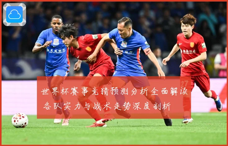 世界杯赛事竞猜预测分析全面解读 各队实力与战术走势深度剖析