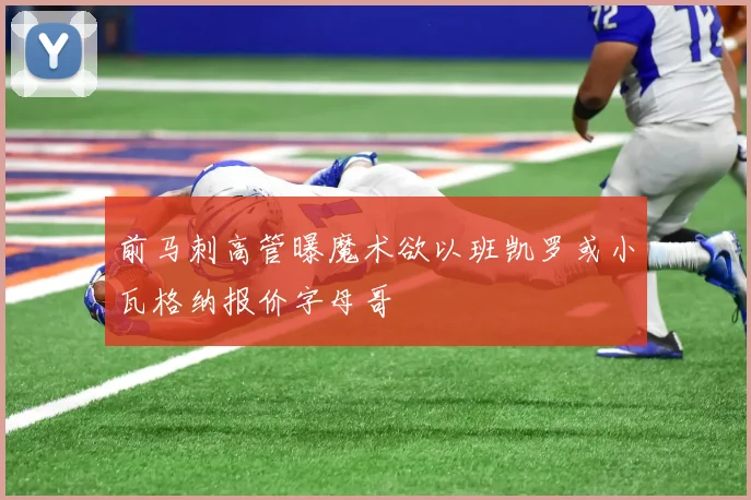 前马刺高管曝魔术欲以班凯罗或小瓦格纳报价字母哥