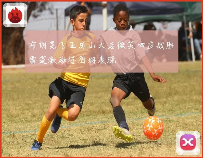 布朗晃飞亚历山大后微笑回应战胜雷霆激励塔图姆表现
